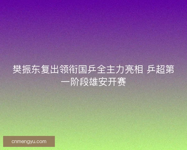 樊振东复出领衔国乒全主力亮相 乒超第一阶段雄安开赛
