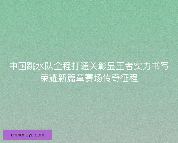 中国跳水队全程打通关彰显王者实力书写荣耀新篇章赛场传奇征程