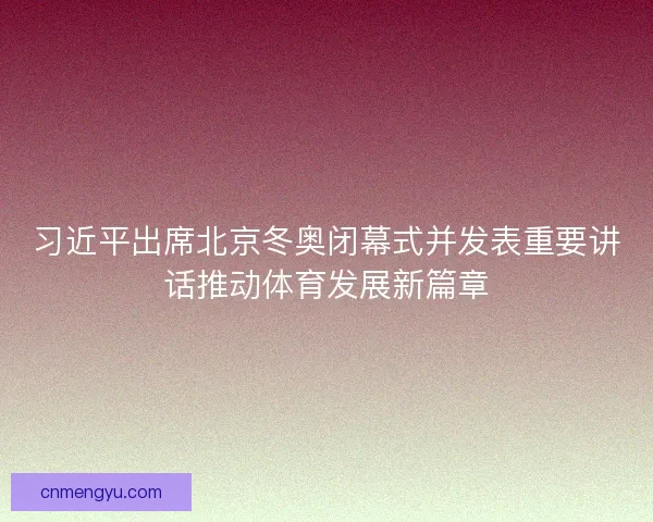 习近平出席北京冬奥闭幕式并发表重要讲话推动体育发展新篇章