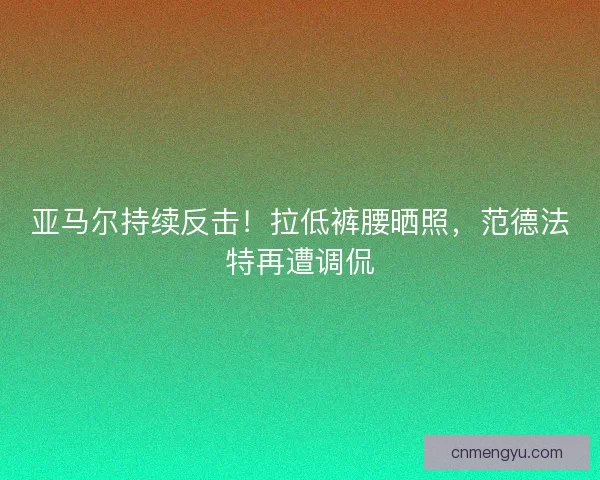 亚马尔持续反击！拉低裤腰晒照，范德法特再遭调侃