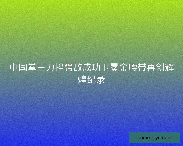 中国拳王力挫强敌成功卫冕金腰带再创辉煌纪录