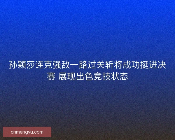 孙颖莎连克强敌一路过关斩将成功挺进决赛 展现出色竞技状态