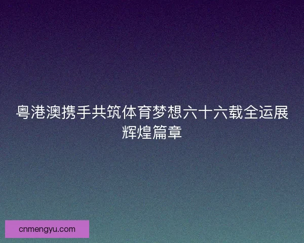 粤港澳携手共筑体育梦想六十六载全运展辉煌篇章