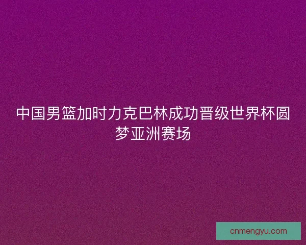 中国男篮加时力克巴林成功晋级世界杯圆梦亚洲赛场