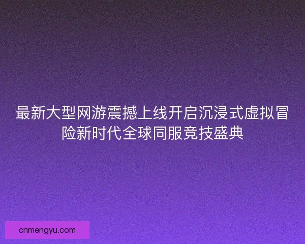 最新大型网游震撼上线开启沉浸式虚拟冒险新时代全球同服竞技盛典