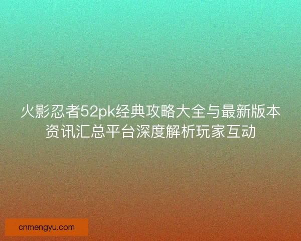 火影忍者52pk经典攻略大全与最新版本资讯汇总平台深度解析玩家互动