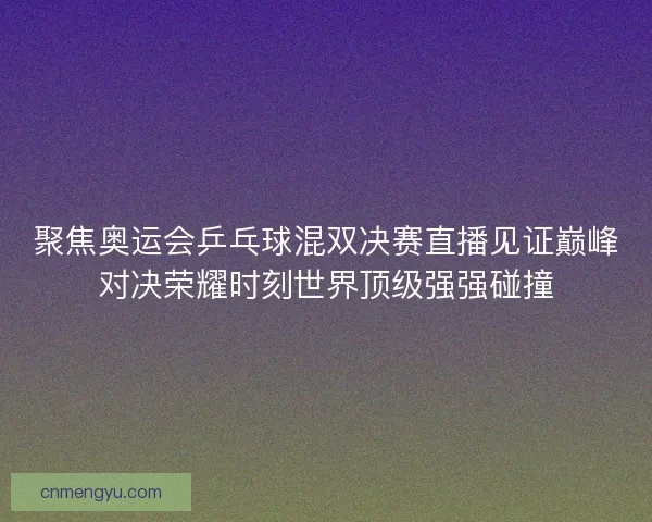 聚焦奥运会乒乓球混双决赛直播见证巅峰对决荣耀时刻世界顶级强强碰撞